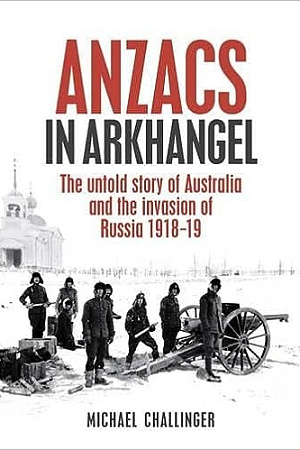 Anzacs In Arkhangel: The Untold Story of Australia and the Invasion of Russia 1918-19